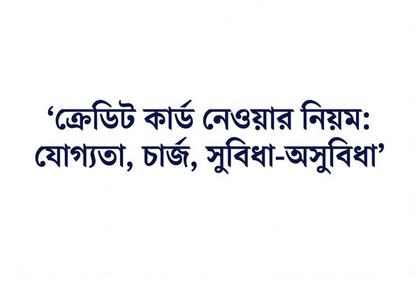ক্রেডিট কার্ড নেওয়ার নিয়ম যোগ্যতা, চার্জ, সুবিধা-অসুবিধা